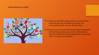 v La relevancia del diseño gráfico estriba en que el mismo
desarrolla diversas estrategias para lograr una
comunicación desde el punto de vista visual.
v Este hecho es de enorme importancia desde la perspectiva
del marketing, puesto que permite el elaborado de
distintas presentaciones que rápidamente comunicarán
valor a un potencial comprador.
IMPORTANCIA DEL DISEÑO
 