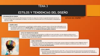 TEMA 3
ESTILOS Y TENDENCIAS DEL DISEÑO
• DIFUMINACIÓN DE FONDOS
• En la actualidad esta técnica de difuminación de fondos en capas tras el texto, ha ganado bastante terreno en
cuanto al campo de la publicidad y el diseño, y es que en los últimos años se ha incrementado su búsqueda en
más de un 140%.
• DISEÑO LINEAL
• Este estilo sigue manteniendo su simplicidad y estética global, trazando iconos y formas bien delineadas, en la
actualidad su aplicación en el diseño gráfico se ha incrementado en un 920%. Mostrando una impresionante
fascinación de los usuarios por el empleo de esta tendencia del diseño gráfico moderno.
• ESTILO DE PERSPECTIVAS ÚNICAS
• En esta sección la búsqueda ha aumentado en un 60% en lo que va de año, y es que algunos artistas aún se
inclinan hacia esta tendencia del diseño, adaptándola a sus gustos para mostrar y materializar ideas, frases o
historias a través de una vista superior.
• DOBLE EXPOSICIÓN
• Esta técnica es una de las más impactantes a nivel visual, ya que se basa en combinar varias imágenes entre sí,
para lograr expresar una misma idea con un acabado realmente elegante, profesional y que está muy a la
vanguardia en lo nuevo del diseño gráfico
• ESTILO URBANO
• Esta tendencia viene dada desde los años 70´s, y fue una de las que más renovó el concepto del diseño en
general, tomando como inspiración escenarios cotidianos de la ciudad diaria, alterando así sus realidades o
dándole gracia a la misma.
ESTILOS DEL DISEÑO
 