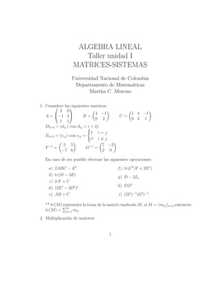 ALGEBRA LINEAL
Taller unidad I
MATRICES-SISTEMAS
Universidad Nacional de Colombia
Departamento de Matem´aticas
Martha C. Moreno
1. Considere las siguientes matrices:
A =


3 0
−1 2
1 1

 B =
4 −1
0 2
C =
1 4 −1
0 2 1
D3×3 = (dij) con dij = i + 2j
E3×3 = (eij) con eij =
1 i = j
ij
i = j
F−1
=
2 5
−7 6
G−1
=
7 −3
2 0
En caso de ser posible efectuar las siguientes operaciones:
a) 2ABC − Et
b) tr(D − 3E)
c) 2At
+ C
d) (2Et
− 3Dt
)t
e) AB + C
f ) tr(Ct
At
+ 2Et
)
g) D − 2I3
h) FG2
i) (2F)−1
(Gt
)−1
** tr(M) representa la traza de la matriz cuadrada M, si M = (mij)n×n,entonces:
tr(M) = n
i=1 mii
2. Multiplicaci´on de matrices
1
 