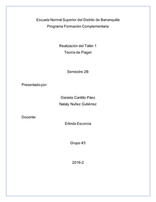 Escuela Normal Superior del Distrito de Barranquilla
Programa Formación Complementaria
Realización del Taller 1
Teoría de Piaget
Semestre 2B
Presentado por:
Daniela Cantillo Páez
Nataly Nuñez Gutiérrez
Docente:
Erlinda Escorcia
Grupo #3
2016-2
 