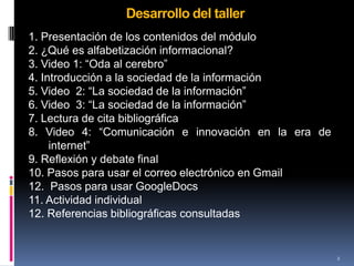 Desarrollo del taller
1. Presentación de los contenidos del módulo
2. ¿Qué es alfabetización informacional?
3. Video 1: “Oda al cerebro”
4. Introducción a la sociedad de la información
5. Video 2: “La sociedad de la información”
6. Video 3: “La sociedad de la información”
7. Lectura de cita bibliográfica
8. Video 4: “Comunicación e innovación en la era de
     internet”
9. Reflexión y debate final
10. Pasos para usar el correo electrónico en Gmail
12. Pasos para usar GoogleDocs
11. Actividad individual
12. Referencias bibliográficas consultadas


                                                      2
 
