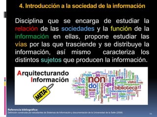 4. Introducción a la sociedad de la información

       Disciplina que se encarga de estudiar la
       relación de las sociedades y la función de la
       información en ellas, propone estudiar las
       vías por las que trasciende y se distribuye la
       información, así mismo        caracteriza los
       distintos sujetos que producen la información.




Referencia bibliográfica:
Definición construida por estudiantes de Sistemas de Información y documentación de la Universidad de la Salle (2008)   21
 