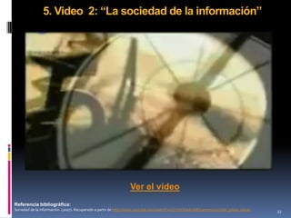 5. Video 2: “La sociedad de la información”




                                                               Ver el video
Referencia bibliográfica:
Sociedad de la información. (2007). Recuperado a partir de http://www.youtube.com/watch?v=CzYzVXxbAoA&feature=youtube_gdata_player   22
 