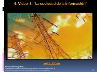 6. Video 3: “La sociedad de la información”




                                                                    Ver el video
Referencia bibliográfica:
Sociedad del conocimiento: Breve introducción al concepto. (2009). Recuperado a partir de
http://www.youtube.com/watch?v=n6c2prDJab4&feature=youtube_gdata_player                     23
 