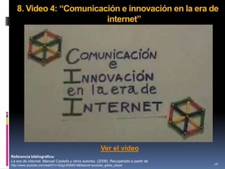 8. Video 4: “Comunicación e innovación en la era de
                         internet”




                                                         Ver el video
Referencia bibliográfica:
La era de internet. Manuel Castells y otros autores. (2008). Recuperado a partir de
http://www.youtube.com/watch?v=GzjyL6GNN14&feature=youtube_gdata_player               26
 