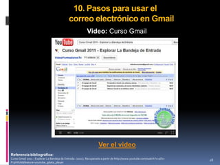 10. Pasos para usar el
                                            correo electrónico en Gmail
                                                         Video: Curso Gmail




                                                                  Ver el video
Referencia bibliográfica:
Curso Gmail 2011 - Explorar La Bandeja de Entrada. (2011). Recuperado a partir de http://www.youtube.com/watch?v=aDx-   28
Pr3HXUk&feature=youtube_gdata_player
 