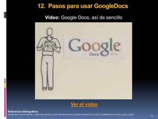 12. Pasos para usar GoogleDocs
                                      Video: Google Docs, así de sencillo




                                                                 Ver el video
Referencia bibliográfica:
Google Docs, así de sencillo. (2008). Recuperado a partir de http://www.youtube.com/watch?v=5CGP_jFk7fI&feature=youtube_gdata_player   29
 