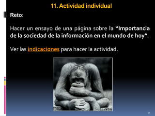 11. Actividad individual
Reto:

Hacer un ensayo de una página sobre la “Importancia
de la sociedad de la información en el mundo de hoy”.

Ver las indicaciones para hacer la actividad.




                                                    31
 