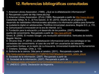 12. Referencias bibliográficas consultadas
1. American Library Association. (1989). ¿Qué es la alfabetización informacional?
2. Recuperado a partir de http://www.ala.org/
3. American Library Association. (IFLA) (1989). Recuperado a partir de http://www.ala.org/
Castañeda Vallejo, N. C., & Fino Garzón, D. M. (2010). Diseño de un programa de
desarrollo de habilidades informacionales aplicadas a la información pública para fomentar
la ciudadanía digital en adolescentes. Pontificia Universidad Javeriana, Bogota D.C. p. 110.
4. Comunicación e innovación en la era de internet. (s.f.).
5. Fundación para la educación y el desarrollo de los pueblos. (2007). Alfabetización:
puerta del conocimiento. Recuperado a partir de http://goo.gl/ElvIB
Girard, B. (2009). El modelo Google: una revolución administrativa. Verticales de bolsillo.
Bogotá: Norma.
6. Olivares Díaz, P. (2010). La alfabetización informacional como una estrategia en las
sociedades del conocimiento: el caso de una IAP con usuarias/os del telecentro
comunitario Gorbea, en la región de La Araucanía. Universidad Academia de Humanismos
7. Cristiano, Santiago, Chile. p. 133.
8. Sinfonía de la ciencia. Oda para el cerebro. (2011). Recuperado a partir de
http://www.youtube.com/watch?v=TQRiFXh7AQY&feature=youtube_gdata_player
9. Sociedad de la información. (2007). Recuperado a partir de
10. Sociedad de la información. (2007). Recuperado a partir de
http://www.youtube.com/watch?v=CzYzVXxbAoA&feature=youtube_gdata_player
11. UNESCO. (2005). Declaración de Alejandría.


                                                                                          32
 