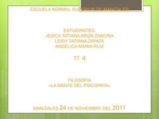 ESCUELA NORMAL SUPERIOR DE MANIZALES



             ESTUDIANTES:
     JESICA TATIANA ARIZA ZAMORA
         LEIDY TATIANA ZAPATA
         ANGELICA MARIA RUIZ

                11 4


             FILOSOFIA
      «LA MENTE DEL PSICOPATA»




 MANIZALES 24 DE NOVIEMBRE DEL 2011
 