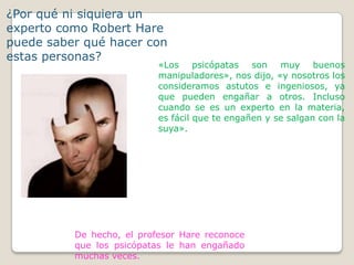 ¿Por qué ni siquiera un
experto como Robert Hare
puede saber qué hacer con
estas personas?
                           «Los psicópatas son muy buenos
                           manipuladores», nos dijo, «y nosotros los
                           consideramos astutos e ingeniosos, ya
                           que pueden engañar a otros. Incluso
                           cuando se es un experto en la materia,
                           es fácil que te engañen y se salgan con la
                           suya».




          De hecho, el profesor Hare reconoce
          que los psicópatas le han engañado
          muchas veces.
 