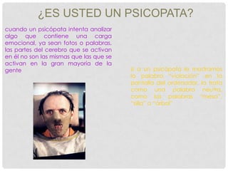 ¿ES USTED UN PSICOPATA?
cuando un psicópata intenta analizar
algo que contiene una carga
emocional, ya sean fotos o palabras,
las partes del cerebro que se activan
en él no son las mismas que las que se
activan en la gran mayoría de la
gente                                    si a un psicópata le mostramos
                                         la palabra “violación” en la
                                         pantalla del ordenador, la trata
                                         como una palabra neutra,
                                         como las palabras “mesa”,
                                         “silla” o “árbol”
 