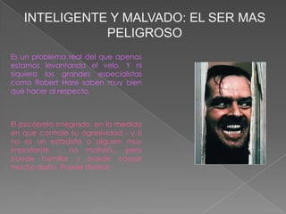 INTELIGENTE Y MALVADO: EL SER MAS
              PELIGROSO
Es un problema real del que apenas
estamos levantando el velo. Y ni
siquiera los grandes especialistas
como Robert Hare saben muy bien
qué hacer al respecto.



El psicópata integrado, en la medida
en que controle su agresividad - y si
no es un estadista o alguien muy
importante -, no matará.., pero
puede humillar y puede causar
mucho daño. Puede destruir
 