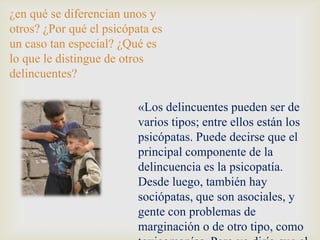 ¿en qué se diferencian unos y
otros? ¿Por qué el psicópata es
un caso tan especial? ¿Qué es
lo que le distingue de otros
delincuentes?

                          «Los delincuentes pueden ser de
                          varios tipos; entre ellos están los
                          psicópatas. Puede decirse que el
                          principal componente de la
                          delincuencia es la psicopatía.
                          Desde luego, también hay
                          sociópatas, que son asociales, y
                          gente con problemas de
                          marginación o de otro tipo, como
 