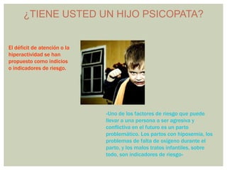 ¿TIENE USTED UN HIJO PSICOPATA?


El déficit de atención o la
hiperactividad se han
propuesto como indicios
o indicadores de riesgo.




                              «Uno de los factores de riesgo que puede
                              llevar a una persona a ser agresiva y
                              conflictiva en el futuro es un parto
                              problemático. Los partos con hipoxemia, los
                              problemas de falta de oxígeno durante el
                              parto, y los malos tratos infantiles, sobre
                              todo, son indicadores de riesgo»
 