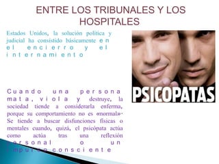 ENTRE LOS TRIBUNALES Y LOS
                 HOSPITALES
Estados Unidos, la solución política y
judicial ha consistido básicamente e n
e l      e n c i e r r o      y    e l
i n t e r n a mi e n t o




Cu a n d o      u n a     p e r s o n a
ma t a , v i o l a y          destruye, la
sociedad tiende a considerarla enferma,
porque su comportamiento no es «normal».
Se tiende a buscar disfunciones físicas o
mentales cuando, quizá, el psicópata actúa
como     actúa    tras    una      reflexión
p e r s o n a l           o            u n
i mp u l s o c o n s c i e n t e
 