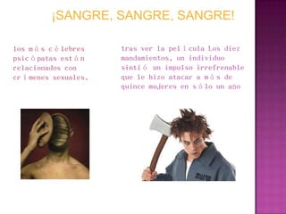 ¡SANGRE, SANGRE, SANGRE!

los más célebres     tras ver la película Los diez
psicópatas están     mandamientos, un individuo
relacionados con     sintió un impulso irrefrenable
crímenes sexuales.   que le hizo atacar a más de
                     quince mujeres en sólo un año
 