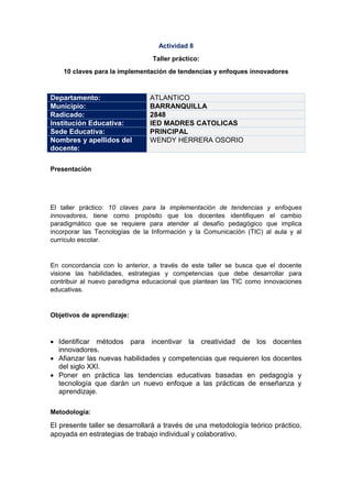 Actividad 8
Taller práctico:
10 claves para la implementación de tendencias y enfoques innovadores
Departamento: ATLANTICO
Municipio: BARRANQUILLA
Radicado: 2848
Institución Educativa: IED MADRES CATOLICAS
Sede Educativa: PRINCIPAL
Nombres y apellidos del
docente:
WENDY HERRERA OSORIO
Presentación
El taller práctico: 10 claves para la implementación de tendencias y enfoques
innovadores, tiene como propósito que los docentes identifiquen el cambio
paradigmático que se requiere para atender al desafío pedagógico que implica
incorporar las Tecnologías de la Información y la Comunicación (TIC) al aula y al
currículo escolar.
En concordancia con lo anterior, a través de este taller se busca que el docente
visione las habilidades, estrategias y competencias que debe desarrollar para
contribuir al nuevo paradigma educacional que plantean las TIC como innovaciones
educativas.
Objetivos de aprendizaje:
 Identificar métodos para incentivar la creatividad de los docentes
innovadores.
 Afianzar las nuevas habilidades y competencias que requieren los docentes
del siglo XXI.
 Poner en práctica las tendencias educativas basadas en pedagogía y
tecnología que darán un nuevo enfoque a las prácticas de enseñanza y
aprendizaje.
Metodología:
El presente taller se desarrollará a través de una metodología teórico práctico,
apoyada en estrategias de trabajo individual y colaborativo.
 