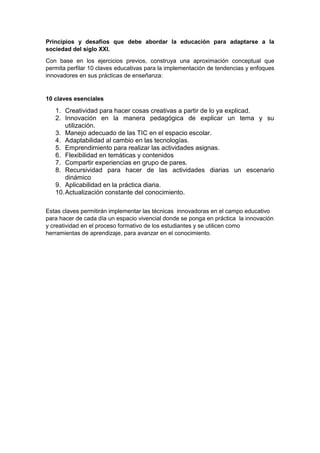 Principios y desafíos que debe abordar la educación para adaptarse a la
sociedad del siglo XXI.
Con base en los ejercicios previos, construya una aproximación conceptual que
permita perfilar 10 claves educativas para la implementación de tendencias y enfoques
innovadores en sus prácticas de enseñanza:
10 claves esenciales
1. Creatividad para hacer cosas creativas a partir de lo ya explicad.
2. Innovación en la manera pedagógica de explicar un tema y su
utilización.
3. Manejo adecuado de las TIC en el espacio escolar.
4. Adaptabilidad al cambio en las tecnologías.
5. Emprendimiento para realizar las actividades asignas.
6. Flexibilidad en temáticas y contenidos
7. Compartir experiencias en grupo de pares.
8. Recursividad para hacer de las actividades diarias un escenario
dinámico
9. Aplicabilidad en la práctica diaria.
10.Actualización constante del conocimiento.
Estas claves permitirán implementar las técnicas innovadoras en el campo educativo
para hacer de cada día un espacio vivencial donde se ponga en práctica la innovación
y creatividad en el proceso formativo de los estudiantes y se utilicen como
herramientas de aprendizaje, para avanzar en el conocimiento.
 