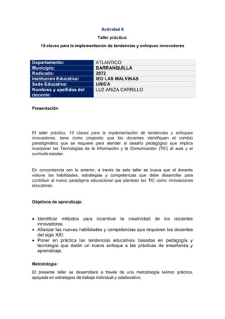 Actividad 8
Taller práctico:
10 claves para la implementación de tendencias y enfoques innovadores
Departamento: ATLANTICO
Municipio: BARRANQUILLA
Radicado: 2872
Institución Educativa: IED LAS MALVINAS
Sede Educativa: UNICA
Nombres y apellidos del
docente:
LUZ ARIZA CARRILLO
Presentación
El taller práctico: 10 claves para la implementación de tendencias y enfoques
innovadores, tiene como propósito que los docentes identifiquen el cambio
paradigmático que se requiere para atender al desafío pedagógico que implica
incorporar las Tecnologías de la Información y la Comunicación (TIC) al aula y al
currículo escolar.
En concordancia con lo anterior, a través de este taller se busca que el docente
visione las habilidades, estrategias y competencias que debe desarrollar para
contribuir al nuevo paradigma educacional que plantean las TIC como innovaciones
educativas.
Objetivos de aprendizaje:
 Identificar métodos para incentivar la creatividad de los docentes
innovadores.
 Afianzar las nuevas habilidades y competencias que requieren los docentes
del siglo XXI.
 Poner en práctica las tendencias educativas basadas en pedagogía y
tecnología que darán un nuevo enfoque a las prácticas de enseñanza y
aprendizaje.
Metodología:
El presente taller se desarrollará a través de una metodología teórico práctico,
apoyada en estrategias de trabajo individual y colaborativo.
 
