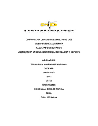 CORPORACIÓN UNIVERSITARIA MINUTO DE DIOS
VICERRECTORÍA ACADÉMICA
FACULTAD DE EDUCACIÓN
LICENCIATURA EN EDUCACIÓN FÍSICA, RECREACIÓN Y DEPORTE

ASIGNATURA:
Biomecánica y Análisis del Movimiento
DOCENTE:
Pedro Urrea
NRC:
25562
INTEGRANTES:
LUIS DUVAN GIRALDO MURCIA
TEMA:
Taller 100 Metros

 