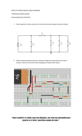 INSTITUTO TECNICO RAFAEL GARCIA HERREROS

TECNOLOGIA GRADO DECIMO

TALLER ANALISIS DE CIRCUITOS.



   1. Para el siguiente circuito, encuentre la corriente total que entrega la fuente de voltaje.




                                                  R1
                                                  1k




                                                                    R2            R3               R4
          + V1                    R5                                1k            1k               1k
           10V                    1k




   2. Dado el siguiente diagrama pictórico, obtenga el diagrama esquemático del circuito y
      calcule el valor de la corriente total entregada por la batería de 9 voltios.




“Nunca consideres el estudio como una obligación, sino como una oportunidad para
              penetrar en el bello y maravilloso mundo del saber.”
 
