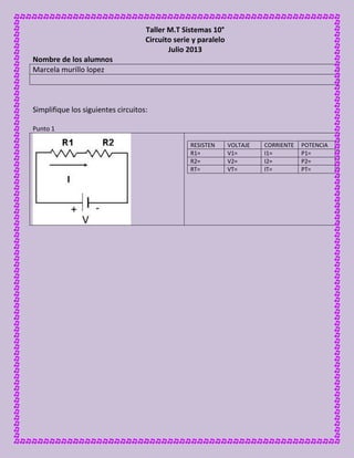 Taller M.T Sistemas 10°
Circuito serie y paralelo
Julio 2013
Nombre de los alumnos
Marcela murillo lopez
Simplifique los siguientes circuitos:
Punto 1
RESISTEN VOLTAJE CORRIENTE POTENCIA
R1= V1= I1= P1=
R2= V2= I2= P2=
RT= VT= IT= PT=
 