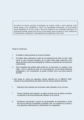 Tenga en cuenta que:
1. El análisis lo debe presentar de manera individual.
2. El análisis debe sustentarse a partir de una experiencia de clase, es decir, debe
narrar en qué momento específico de su praxis diaria logra evidenciar cómo
alguna de estas tendencias pedagógicas medias sus experiencias de enseñanza
y aprendizaje.
3. Para consolidar este análisis debe escribir en un documento, no superior a dos
hojas, cómo su práctica de aula, se ve permeada por una de estas tendencias
pedagógicas y, por consiguiente, se puede constituir como una buena práctica
docente:
1. Aquí tenga en cuenta los siguientes criterios definidos por la UNESCO 2004,
respecto a las características que deben tener las buenas prácticas docentes:
1. Relevancia del contenido que se enseña: están alineadas con el currículo.
1. Tiempo suficiente para aprender: se refiere al tiempo que se dedica a enseñar,
en oposición a las horas oficialmente definidas en el currículo.
2. Enseñanza estructurada: conjunto de oportunidades de aprendizaje a través
del cual se estimula al estudiante a aprender más, se monitorea su proceso y
se le garantiza realimentación y reforzamiento con regularidad.
Se enfoca en ofrecer opciones al estudiante de cuándo, dónde y cómo aprender. Esto
puede ayudar a los estudiantes a cubrir sus necesidades particulares, ya que tendrán
mayor flexibilidad en el ritmo, lugar y forma de entrega de los contenidos educativos. El
aprendizaje flexible puede incluir el uso de tecnología para el estudio en línea, dedicación
a medio tiempo, aceleración o desaceleración de programas, entre otros.
 