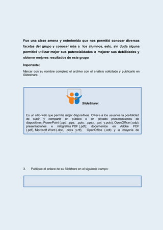 Fue una clase amena y entretenida que nos permitió conocer diversas
facetas del grupo y conocer más a los alumnos, esto, sin duda alguna
permitirá utilizar mejor sus potencialidades o mejorar sus debilidades y
obtener mejores resultados de este grupo
Importante:
Marcar con su nombre completo el archivo con el análisis solicitado y publicarlo en
Slideshare.
3. Publique el enlace de su Slidshare en el siguiente campo:
SlideShare:
Es un sitio web que permite alojar diapositivas. Ofrece a los usuarios la posibilidad
de subir y compartir en público o en privado presentaciones de
diapositivas: PowerPoint (.ppt, .pps, .pptx, .ppsx, .pot y.potx), OpenOffice (.odp);
presentaciones e infografías PDF (.pdf); documentos en Adobe PDF
(.pdf), Microsoft Word (.doc, .docx y.rtf), OpenOffice (.odt) y la mayoría de
documentos de texto sin formato (.txt).
 