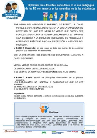 POR MEDIO DEL APRENDIZAJE INVERTIDO SE REALIZO LA CLASE
PORQUE ES UNA TÉCNICA DIDÁCTICA EN LA QUE LA EXPOSICIÓN DE
CONTENIDO SE HACE POR MEDIO DE VIDEOS QUE PUEDEN SER
CONSULTADOS EN LÍNEA DE MANERA LIBRE, MIENTRAS EL TIEMPO DE
AULA SE DEDICA A LA DISCUSIÓN, RESOLUCIÓN DE PROBLEMAS Y
ACTIVIDADES PRÁCTICAS BAJO LA SUPERVISIÓN Y ASESORÍA DEL
PROFESOR.
● PASO 2. Desarrollo: en este paso se debe dar cuenta de las acciones
precisas que desarrollan los estudiantes.
CON LA ORIENTACION DEL DOCENTE LOS ESTUDIANTES LLEVARON A
CABO LO SIGUIENTE
VIERON VIDEOS EN SUS CASAS ACERCA DE LA CELULA
DESARROLLARON UN TALLER EN EL AULA
Y SE DEBATIO LA TEMATICA Y SE RESPONDIERON A LAS DUDAS.
 PASO 3. Cierre: escribir las principales conclusiones de su práctica
educativa.
LOS ESTUDIANTES NO HICIERON A CABALIDAD LO QUE SE LES
INSTRUYO
SE NOTO FALENCIAS EN LAS TEMATICAS
Y EL OBJETIVO NO SE CUMPLIO
Importante:
Marcar con su nombre completo el archivo con el análisis solicitado y publicarlo
en Slideshare.
SlideShare:
Es un sitio web que permite alojar diapositivas. Ofrece a los usuarios la posibilidad de
subir y compartir en público o en privado presentaciones de
diapositivas: PowerPoint (.ppt, .pps, .pptx, .ppsx, .pot y.potx), OpenOffice (.odp);
presentaciones e infografías PDF (.pdf); documentos en Adobe PDF
(.pdf), Microsoft Word (.doc, .docx y.rtf), OpenOffice (.odt) y la mayoría de
documentos de texto sin formato (.txt).
 