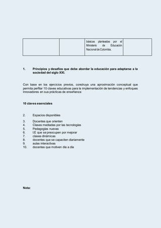 básicas planteadas por el
Ministerio de Educación
NacionaldeColombia.
1. Principios y desafíos que debe abordar la educación para adaptarse a la
sociedad del siglo XXI.
Con base en los ejercicios previos, construya una aproximación conceptual que
permita perfilar 10 claves educativas para la implementación de tendencias y enfoques
innovadores en sus prácticas de enseñanza:
10 claves esenciales
2. Espacios disponibles
3. Docentes que orienten
4. Clases mediadas por las tecnologías
5. Pedagogías nuevas
6. I.E que se preocupen por mejorar
7. clases dinámicas
8. docentes que se capaciten diariamente
9. aulas interactivas
10. docentes que motiven día a día
Nota:
 