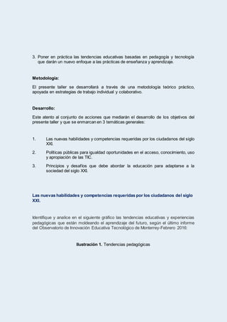 3. Poner en práctica las tendencias educativas basadas en pedagogía y tecnología
que darán un nuevo enfoque a las prácticas de enseñanza y aprendizaje.
Metodología:
El presente taller se desarrollará a través de una metodología teórico práctico,
apoyada en estrategias de trabajo individual y colaborativo.
Desarrollo:
Este atento al conjunto de acciones que mediarán el desarrollo de los objetivos del
presente taller y que se enmarcan en 3 temáticas generales:
1. Las nuevas habilidades y competencias requeridas por los ciudadanos del siglo
XXI.
2. Políticas públicas para igualdad oportunidades en el acceso, conocimiento, uso
y apropiación de las TIC.
3. Principios y desafíos que debe abordar la educación para adaptarse a la
sociedad del siglo XXI.
Las nuevas habilidades y competencias requeridas por los ciudadanos del siglo
XXI.
Identifique y analice en el siguiente gráfico las tendencias educativas y experiencias
pedagógicas que están moldeando el aprendizaje del futuro, según el último informe
del Observatorio de Innovación Educativa Tecnológico de Monterrey-Febrero 2016:
Ilustración 1. Tendencias pedagógicas
 