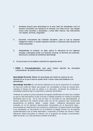 3. Ambiente propicio para aprendizaje en el aula: tanto los estudiantes como el
docente concentran sus esfuerzos en alcanzar una meta común, hay respeto
mutuo entre docentes y estudiantes, y entre ellos mismos; hay intercambios
con respeto, armonía y seguridad.
4. Docentes conocedores del contenido disciplinar: para lo cual se requiere
inteligencia verbal, un amplio repertorio docente y motivación para alcanzar las
metas propuestas.
5. Adaptabilidad al contexto: se debe valorar la relevancia de los objetivos
actuales y planeados frente a la situación nacional, en términos de contenido,
estructura y contexto de enseñanza-aprendizaje.
6. El documento con el análisis contendrá los siguientes ítems:
1. PASO 1. Conceptualización: este paso implica describir las principales
características de práctica educativa (contexto).
Aprendizaje Vivencial Modelo de aprendizaje que implica la vivencia de una
experiencia en la que el alumno puede sentir o hacer cosas que fortalecen sus
aprendizajes.
Aprendizaje Invertido Es una técnica didáctica en la que la exposición de contenido
se hace por medio de videos que pueden ser consultados en línea de manera libre,
mientras el tiempo de aula se dedica a la discusión, resolución de problemas y
actividades prácticas bajo la supervisión y asesoría del profesor.
Teniendo en cuenta mi praxis educativa he logrado identificarla con estos dos modelos
ya que en ella describimos el eje curricular a trabajar teniendo en cuenta la disciplina
dominante para el eje , de la cual se hace un recordéis en sus generalidades, al
hacerlo explicamos de manera amplia cada uno de los aspectos que corresponde
apoyándonos en gráficos, tablas , mapas, videos ; utilizamos diccionarios para
consultar en el los términos desconocidos encontrados en el documento base ,
reconociendo en cada término sus sinónimos y antónimos. De igual manera se entrega
a los estudiantes un documento con el contenido a trabajar acorde con la pregunta
problematizadora que se debe desarrollar o responder al finalizar los temas a tratar,
utilizamos videos buscados en internet con el propósito de ampliar conocimientos,
dejar lecciones a su vida personal o ampliar la temática.
 
