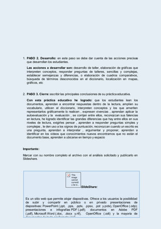 1. PASO 2. Desarrollo: en este paso se debe dar cuenta de las acciones precisas
que desarrollan los estudiantes.
Las acciones a desarrollar son: desarrollo de taller, elaboración de gráficas que
interpreten conceptos, responder preguntas de talleres, sencillas y complejas,
establecer semejanzas y diferencias, o elaboración de cuadros comparativos,
búsqueda de términos desconocidos en el diccionario, localización en mapas,
gráficos, etc
2. PASO 3. Cierre:escribir las principales conclusiones de su práctica educativa.
Con esta práctica educativo he logrado: que los estudiantes lean los
documentos, aprendan a encontrar respuestas dentro de la lectura, amplíen su
vocabulario, utilicen el diccionario, interpreten conceptos y los que ameriten
representarlos gráficamente lo realicen , expresen vivencias , aprendan aplicar la
autoevaluación y la evaluación , se corrijan entre ellos, reconozcan sus falencias
en lectura, he logrado identificar las grandes diferencias que hay entre ellos en sus
niveles de lectura, exigirles pensar , aprenden a responder preguntas simples y
complejas , le den uso a los signos de puntuación, reconozcan cuando un escrito es
una pregunta, aprendan a interpretar , argumentar y proponer, aprendan a
identificar en los videos que conocimientos nuevos encontramos que no están el
documento base, aprenden a ubicarse en tiempo y espacio
Importante:
Marcar con su nombre completo el archivo con el análisis solicitado y publicarlo en
Slideshare.
SlideShare:
Es un sitio web que permite alojar diapositivas. Ofrece a los usuarios la posibilidad
de subir y compartir en público o en privado presentaciones de
diapositivas: PowerPoint (.ppt, .pps, .pptx, .ppsx, .pot y.potx), OpenOffice (.odp);
presentaciones e infografías PDF (.pdf); documentos en Adobe PDF
(.pdf), Microsoft Word (.doc, .docx y.rtf), OpenOffice (.odt) y la mayoría de
documentos de texto sin formato (.txt).
 