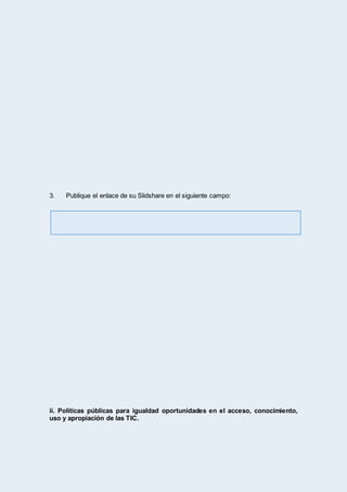 3. Publique el enlace de su Slidshare en el siguiente campo:
ii. Políticas públicas para igualdad oportunidades en el acceso, conocimiento,
uso y apropiación de las TIC.
 