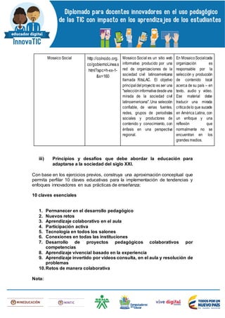 Mosaico Social http://colnodo.org.
co/gobiernoLinea.s
html?apc=h-xx-1-
&x=160
Mosaico Social es un sitio web
informativo producido por una
red de organizaciones de la
sociedad civil latinoamericana
llamada RitsLAC. El objetivo
principaldelproyecto es ser una
"seleccióninformativadesdeuna
mirada de la sociedad civil
latinoamericana". Una selección
confiable, de varias fuentes,
redes, grupos de periodistas
sociales y productores de
contenido y conocimiento, con
énfasis en una perspectiva
regional.
En MosaicoSocialcada
organización es
responsable por la
selección y producción
de contenido local
acerca de su país – en
texto, audio y video.
Ese material debe
traducir una mirada
críticadelo que sucede
en América Latina, con
un enfoque y una
reflexión que
normalmente no se
encuentran en los
grandes medios.
iii) Principios y desafíos que debe abordar la educación para
adaptarse a la sociedad del siglo XXI.
Con base en los ejercicios previos, construya una aproximación conceptual que
permita perfilar 10 claves educativas para la implementación de tendencias y
enfoques innovadores en sus prácticas de enseñanza:
10 claves esenciales
1. Permanecer en el desarrollo pedagógico
2. Nuevos retos
3. Aprendizaje colaborativo en el aula
4. Participación activa
5. Tecnología en todos los salones
6. Conexiones en todas las instituciones
7. Desarrollo de proyectos pedagógicos colaborativos por
competencias
8. Aprendizaje vivencial basado en la experiencia
9. Aprendizaje invertido por videos consulta, en el aula y resolución de
problemas
10.Retos de manera colaborativa
Nota:
 
