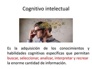 Cognitivo intelectual
Es la adquisición de los conocimientos y
habilidades cognitivas específicas que permitan
buscar, seleccionar, analizar, interpretar y recrear
la enorme cantidad de información.
 