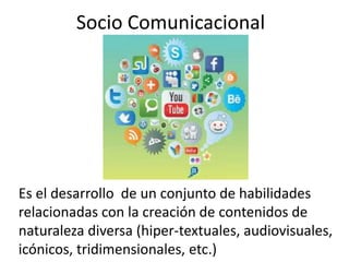 Socio Comunicacional
Es el desarrollo de un conjunto de habilidades
relacionadas con la creación de contenidos de
naturaleza diversa (hiper-textuales, audiovisuales,
icónicos, tridimensionales, etc.)
 