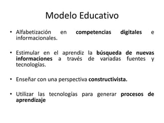 Modelo Educativo
• Alfabetización en competencias digitales e
informacionales.
• Estimular en el aprendiz la búsqueda de nuevas
informaciones a través de variadas fuentes y
tecnologías.
• Enseñar con una perspectiva constructivista.
• Utilizar las tecnologías para generar procesos de
aprendizaje
 