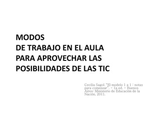 MODOS
DE TRABAJO EN EL AULA
PARA APROVECHAR LAS
POSIBILIDADES DE LAS TIC
Cecilia Sagol. “El modelo 1 a 1 : notas
para comenzar”. - 1a ed. - Buenos
Aires: Ministerio de Educación de la
Nación, 2011.
 