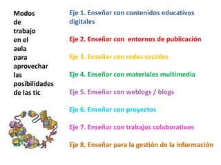 Modos
de
trabajo
en el
aula
para
aprovechar
las
posibilidades
de las tic
Eje 1. Enseñar con contenidos educativos
digitales
Eje 2. Enseñar con entornos de publicación
Eje 3. Enseñar con redes sociales
Eje 4. Enseñar con materiales multimedia
Eje 5. Enseñar con weblogs / blogs
Eje 6. Enseñar con proyectos
Eje 7. Enseñar con trabajos colaborativos
Eje 8. Enseñar para la gestión de la información
 