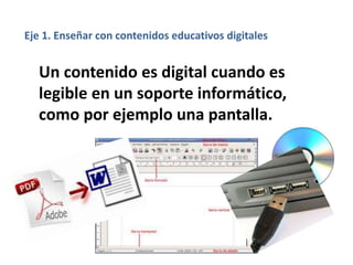 Un contenido es digital cuando es
legible en un soporte informático,
como por ejemplo una pantalla.
Eje 1. Enseñar con contenidos educativos digitales
 
