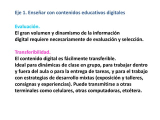 Eje 1. Enseñar con contenidos educativos digitales
Evaluación.
El gran volumen y dinamismo de la información
digital requiere necesariamente de evaluación y selección.
Transferibilidad.
El contenido digital es fácilmente transferible.
Ideal para dinámicas de clase en grupo, para trabajar dentro
y fuera del aula o para la entrega de tareas, y para el trabajo
con estrategias de desarrollo mixtas (exposición y talleres,
consignas y experiencias). Puede transmitirse a otras
terminales como celulares, otras computadoras, etcétera.
 