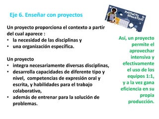 Un proyecto proporciona el contexto a partir
del cual aparece :
• la necesidad de las disciplinas y
• una organización específica.
Un proyecto
• integra necesariamente diversas disciplinas,
• desarrolla capacidades de diferente tipo y
nivel, competencias de expresión oral y
escrita, y habilidades para el trabajo
colaborativo,
• además de entrenar para la solución de
problemas.
Así, un proyecto
permite el
aprovechar
intensiva y
efectivamente
el uso de los
equipos 1:1,
y a la vez gana
eficiencia en su
propia
producción.
Eje 6. Enseñar con proyectos
 