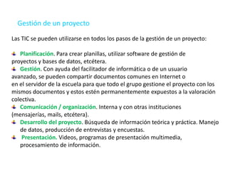 Gestión de un proyecto
Las TIC se pueden utilizarse en todos los pasos de la gestión de un proyecto:
Planificación. Para crear planillas, utilizar software de gestión de
proyectos y bases de datos, etcétera.
Gestión. Con ayuda del facilitador de informática o de un usuario
avanzado, se pueden compartir documentos comunes en Internet o
en el servidor de la escuela para que todo el grupo gestione el proyecto con los
mismos documentos y estos estén permanentemente expuestos a la valoración
colectiva.
Comunicación / organización. Interna y con otras instituciones
(mensajerías, mails, etcétera).
Desarrollo del proyecto. Búsqueda de información teórica y práctica. Manejo
de datos, producción de entrevistas y encuestas.
Presentación. Videos, programas de presentación multimedia,
procesamiento de información.
 
