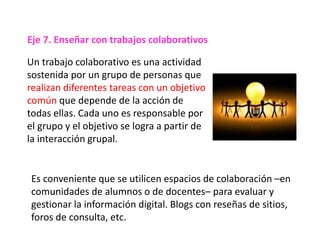 Un trabajo colaborativo es una actividad
sostenida por un grupo de personas que
realizan diferentes tareas con un objetivo
común que depende de la acción de
todas ellas. Cada uno es responsable por
el grupo y el objetivo se logra a partir de
la interacción grupal.
Es conveniente que se utilicen espacios de colaboración –en
comunidades de alumnos o de docentes– para evaluar y
gestionar la información digital. Blogs con reseñas de sitios,
foros de consulta, etc.
Eje 7. Enseñar con trabajos colaborativos
 