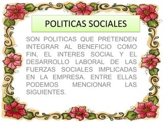POLITICAS SOCIALES
SON POLITICAS QUE PRETENDEN
INTEGRAR AL BENEFICIO COMO
FIN, EL INTERES SOCIAL Y EL
DESARROLLO LABORAL DE LAS
FUERZAS SOCIALES IMPLICADAS
EN LA EMPRESA. ENTRE ELLAS
PODEMOS MENCIONAR LAS
SIGUIENTES.
 