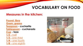 VOCABULARY ON FOOD
Measures in the kitchen:
Pound: libra
Gram: gramo
Teaspoon - cucharita
Tablespoon - cucharada
Cup - taza
1/2 - half
1/3 - one third
1/4 - one fourth
1/8 - one eighth
 