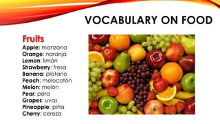 VOCABULARY ON FOOD
Fruits
Apple: manzana
Orange: naranja
Lemon: limón
Strawberry: fresa
Banana: plátano
Peach: melocotón
Melon: melón
Pear: pera
Grapes: uvas
Pineapple: piña
Cherry: cereza
 