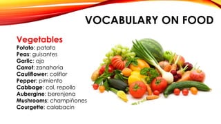 VOCABULARY ON FOOD
Vegetables
Potato: patata
Peas: guisantes
Garlic: ajo
Carrot: zanahoria
Cauliflower: coliflor
Pepper: pimiento
Cabbage: col, repollo
Aubergine: berenjena
Mushrooms: champiñones
Courgette: calabacín
 